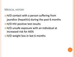 MEDICAL HISTORY
 H/O contact with a person suffering from
jaundice (hepatitis) during the past 6 months
 H/O HIV positive test results
 H/O unsafe exposure with an individual at
increased risk for AIDS
 H/O weight loss in last 6 months
 