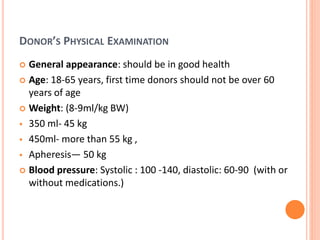 DONOR’S PHYSICAL EXAMINATION
 General appearance: should be in good health
 Age: 18-65 years, first time donors should not be over 60
years of age
 Weight: (8-9ml/kg BW)
 350 ml- 45 kg
 450ml- more than 55 kg ,
 Apheresis— 50 kg
 Blood pressure: Systolic : 100 -140, diastolic: 60-90 (with or
without medications.)
 
