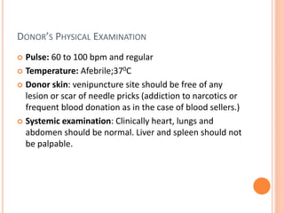 DONOR’S PHYSICAL EXAMINATION
 Pulse: 60 to 100 bpm and regular
 Temperature: Afebrile;370C
 Donor skin: venipuncture site should be free of any
lesion or scar of needle pricks (addiction to narcotics or
frequent blood donation as in the case of blood sellers.)
 Systemic examination: Clinically heart, lungs and
abdomen should be normal. Liver and spleen should not
be palpable.
 