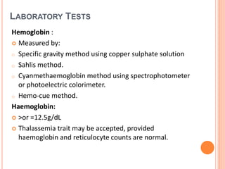 LABORATORY TESTS
Hemoglobin :
 Measured by:
o Specific gravity method using copper sulphate solution
o Sahlis method.
o Cyanmethaemoglobin method using spectrophotometer
or photoelectric colorimeter.
o Hemo-cue method.
Haemoglobin:
 >or =12.5g/dL
 Thalassemia trait may be accepted, provided
haemoglobin and reticulocyte counts are normal.
 