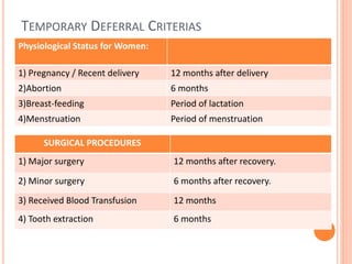 TEMPORARY DEFERRAL CRITERIAS
Physiological Status for Women:
1) Pregnancy / Recent delivery 12 months after delivery
2)Abortion 6 months
3)Breast-feeding Period of lactation
4)Menstruation Period of menstruation
SURGICAL PROCEDURES
1) Major surgery 12 months after recovery.
2) Minor surgery 6 months after recovery.
3) Received Blood Transfusion 12 months
4) Tooth extraction 6 months
 