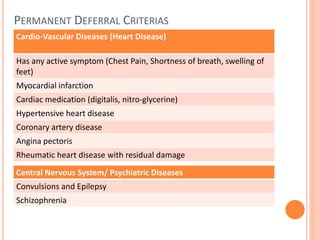 PERMANENT DEFERRAL CRITERIAS
Cardio-Vascular Diseases (Heart Disease)
Has any active symptom (Chest Pain, Shortness of breath, swelling of
feet)
Myocardial infarction
Cardiac medication (digitalis, nitro-glycerine)
Hypertensive heart disease
Coronary artery disease
Angina pectoris
Rheumatic heart disease with residual damage
Central Nervous System/ Psychiatric Diseases
Convulsions and Epilepsy
Schizophrenia
 