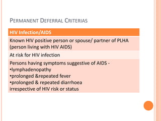 PERMANENT DEFERRAL CRITERIAS
HIV Infection/AIDS
Known HIV positive person or spouse/ partner of PLHA
(person living with HIV AIDS)
At risk for HIV infection
Persons having symptoms suggestive of AIDS -
•lymphadenopathy
•prolonged &repeated fever
•prolonged & repeated diarrhoea
irrespective of HIV risk or status
 