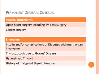PERMANENT DEFERRAL CRITERIAS
Surgical procedures
Open heart surgery Including By-pass surgery
Cancer surgery
Endocrine
Insulin and/or complications of Diabetes with multi organ
involvement
Thyrotoxicosis due to Graves’ Disease
Hyper/Hypo Thyroid
History of malignant thyroid tumours
 