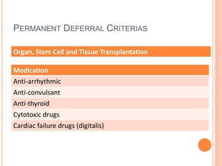 PERMANENT DEFERRAL CRITERIAS
Organ, Stem Cell and Tissue Transplantation
Medication
Anti-arrhythmic
Anti-convulsant
Anti-thyroid
Cytotoxic drugs
Cardiac failure drugs (digitalis)
 