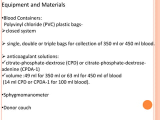 Equipment and Materials
•Blood Containers:
Polyvinyl chloride (PVC) plastic bags-
closed system
 single, double or triple bags for collection of 350 ml or 450 ml blood.
 anticoagulant solutions:
citrate-phosphate-dextrose (CPD) or citrate-phosphate-dextrose-
adenine (CPDA-1)
volume :49 ml for 350 ml or 63 ml for 450 ml of blood
(14 ml CPD or CPDA-1 for 100 ml blood).
•Sphygmomanometer
•Donor couch
 