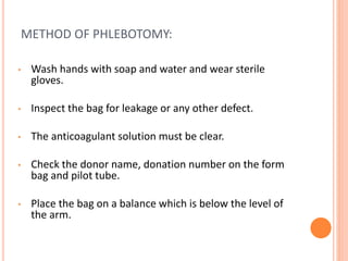 METHOD OF PHLEBOTOMY:
• Wash hands with soap and water and wear sterile
gloves.
• Inspect the bag for leakage or any other defect.
• The anticoagulant solution must be clear.
• Check the donor name, donation number on the form
bag and pilot tube.
• Place the bag on a balance which is below the level of
the arm.
 