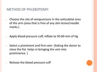 METHOD OF PHLEBOTOMY:
• Choose the site of venipuncture in the anticubital area
of the arm (area that is free of any skin lesion/needle
marks.)
• Apply blood pressure cuff, inflate to 50-60 mm of Hg
• Select a prominent and firm vein (Asking the donor to
close the fist helps in bringing the vein into
prominence. )
• Release the blood pressure cuff
 