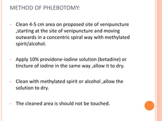 METHOD OF PHLEBOTOMY:
• Clean 4-5 cm area on proposed site of venipuncture
,starting at the site of venipuncture and moving
outwards in a concentric spiral way with methylated
spirit/alcohol.
• Apply 10% providone-iodine solution (betadine) or
tincture of iodine in the same way ,allow it to dry.
• Clean with methylated spirit or alcohol ,allow the
solution to dry.
• The cleaned area is should not be touched.
 