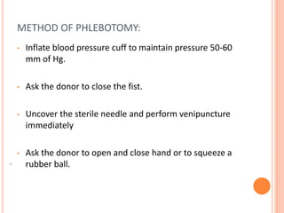 .
METHOD OF PHLEBOTOMY:
• Inflate blood pressure cuff to maintain pressure 50-60
mm of Hg.
• Ask the donor to close the fist.
• Uncover the sterile needle and perform venipuncture
immediately
• Ask the donor to open and close hand or to squeeze a
rubber ball.
 
