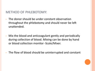 METHOD OF PHLEBOTOMY:
• The donor should be under constant observation
throughout the phlebotomy and should never be left
unattended.
• Mix the blood and anticoagulant gently and periodically
during collection of blood. Mixing can be done by hand
or blood collection monitor -Scale/Mixer.
• The flow of blood should be uninterrupted and constant
 