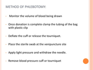 METHOD OF PHLEBOTOMY:
• Monitor the volume of blood being drawn
• Once donation is complete clamp the tubing of the bag
with plastic clip
• Deflate the cuff or release the tourniquet.
• Place the sterile swab at the venipuncture site
• Apply light pressure and withdraw the needle.
• Remove blood pressure cuff or tourniquet
 