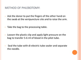 METHOD OF PHLEBOTOMY:
• Ask the donor to put the fingers of the other hand on
the swab at the venipuncture site and to raise the arm.
• Take the bag to the processing table.
• Loosen the plastic clip and apply light pressure on the
bag to transfer 5-6 ml of blood in the pilot tube.
• Seal the tube with di-electric tube sealer and separate
the needle.
 
