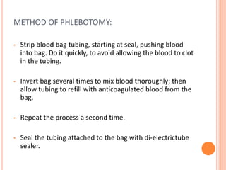 METHOD OF PHLEBOTOMY:
• Strip blood bag tubing, starting at seal, pushing blood
into bag. Do it quickly, to avoid allowing the blood to clot
in the tubing.
• Invert bag several times to mix blood thoroughly; then
allow tubing to refill with anticoagulated blood from the
bag.
• Repeat the process a second time.
• Seal the tubing attached to the bag with di-electrictube
sealer.
 