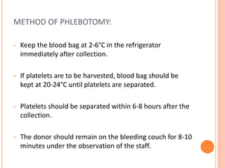 METHOD OF PHLEBOTOMY:
• Keep the blood bag at 2-6°C in the refrigerator
immediately after collection.
• If platelets are to be harvested, blood bag should be
kept at 20-24°C until platelets are separated.
• Platelets should be separated within 6-8 hours after the
collection.
• The donor should remain on the bleeding couch for 8-10
minutes under the observation of the staff.
 