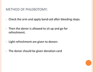 METHOD OF PHLEBOTOMY:
• Check the arm and apply band-aid after bleeding stops.
• Then the donor is allowed to sit up and go for
refreshment.
• Light refreshment are given to donors
• The donor should be given donation card
 