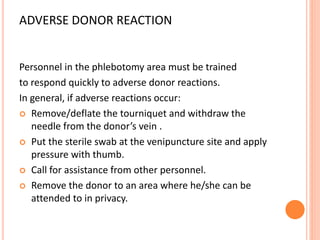 ADVERSE DONOR REACTION
Personnel in the phlebotomy area must be trained
to respond quickly to adverse donor reactions.
In general, if adverse reactions occur:
 Remove/deflate the tourniquet and withdraw the
needle from the donor’s vein .
 Put the sterile swab at the venipuncture site and apply
pressure with thumb.
 Call for assistance from other personnel.
 Remove the donor to an area where he/she can be
attended to in privacy.
 