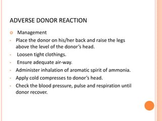ADVERSE DONOR REACTION
 Management
• Place the donor on his/her back and raise the legs
above the level of the donor’s head.
• Loosen tight clothings.
• Ensure adequate air-way.
• Administer inhalation of aromatic spirit of ammonia.
• Apply cold compresses to donor’s head.
• Check the blood pressure, pulse and respiration until
donor recover.
 