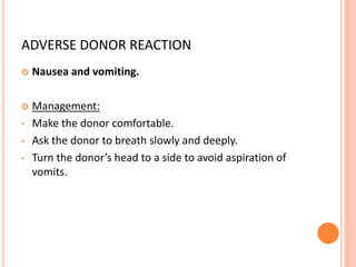 ADVERSE DONOR REACTION
 Nausea and vomiting.
 Management:
• Make the donor comfortable.
• Ask the donor to breath slowly and deeply.
• Turn the donor’s head to a side to avoid aspiration of
vomits.
 