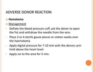 ADVERSE DONOR REACTION
 Hematoma
 Management
• Deflate the blood pressure cuff, ask the donor to open
the fist and withdraw the needle from the vein.
• Place 3 or 4 sterile gauze pieces or cotton swabs over
the haematoma
• Apply digital pressure for 7-10 min with the donors arm
held above the heart level.
• Apply ice to the area for 5 min.
 