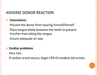 ADVERSE DONOR REACTION
 Convulsions
• Prevent the donor from injuring himself/herself
• Place tongue blade between the teeth to prevent
him/her from biting the tongue
• Ensure adequate air way
 Cardiac problems
• Very rare
• If cardiac arrest occurs, begin CPR till medical aid arrives
 