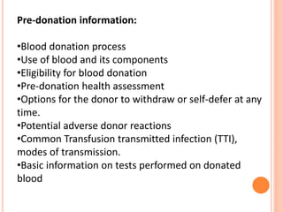 Pre-donation information:
•Blood donation process
•Use of blood and its components
•Eligibility for blood donation
•Pre-donation health assessment
•Options for the donor to withdraw or self-defer at any
time.
•Potential adverse donor reactions
•Common Transfusion transmitted infection (TTI),
modes of transmission.
•Basic information on tests performed on donated
blood
 
