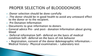  .Donor selection should be done carefully
 .The donor should be in good health to avoid any untoward effect
to the donor or to the recipient.
 Pre Donation Information
 Documents to give information to donors
 General advice Pre- and post- donation Information about giving
blood
 Deferral information Self- deferral on the basis of medical
condition Self- deferral on the basis of risk behavior
 • Registration, consent of the donor &demographic information.•
Medical history• Physical examination.• Laboratory test
 