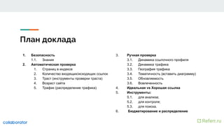 План доклада
1. Безопасность
1.1. Знания
2. Автоматическая проверка
1. Страниц в индексе
2. Количество входящих/исходящих ссылок
3. Траст (инструменты проверки траста)
4. Возраст сайта
5. Трафик (распределение трафика)
3. Ручная проверка
3.1. Динамика ссылочного профиля
3.2. Динамика трафика
3.3. География трафика
3.4. Тематичность (вставить диаграмму)
3.5. Обновляемость
3.6. Вовлеченность
4. Идеальная vs Хорошая ссылка
5. Инструменты:
5.1. для анализа;
5.2. для контроля;
5.3. для поиска.
6. Бюджетирование и распределение
 