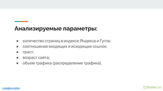 Анализируемые параметры:
● количество страниц в индексе Яндекса и Гугла;
● соотношение входящих и исходящих ссылок;
● траст;
● возраст сайта;
● объем трафика (распределение трафика).
 