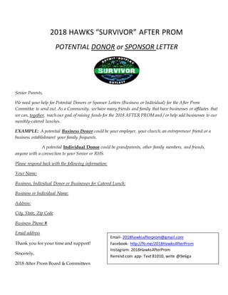 2018 HAWKS “SURVIVOR” AFTER PROM
POTENTIAL DONOR or SPONSOR LETTER
Senior Parents,
We need your help for Potential Donors or Sponsor Letters (Business or Individual) for the After Prom
Committee to send out. As a Community, we have many friends and family that have businesses or affiliates that
we can, together, reach our goal of raising funds for the 2018 AFTER PROM and / or help add businesses to our
monthly-catered lunches.
EXAMPLE: A potential Business Donor could be your employer, your church, an entrepreneur friend or a
business establishment your family frequents.
A potential Individual Donor could be grandparents, other family members, and friends,
anyone with a connection to your Senior or RHS.
Please respond back with the following information:
Your Name:
Business, Individual Donor or Businesses for Catered Lunch:
Business or Individual Name:
Address:
City, State, Zip Code
Business Phone #
Email address
Thank you for your time and support!
Sincerely,
2018 After Prom Board & Committees
Email- 2018hawksafterprom@gmail.com
Facebook- http://fb.me/2018HawksAfterProm
Instagram- 2018HawksAfterProm
Remind.com app- Text 81010, write @9e6ga
 