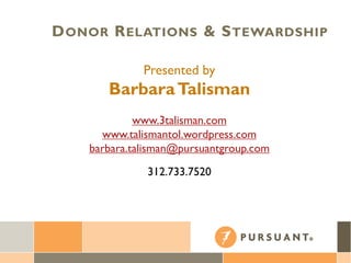 Presented by
BarbaraTalisman
www.3talisman.com
www.talismantol.wordpress.com
barbara.talisman@pursuantgroup.com
312.733.7520
DONOR RELATIONS & STEWARDSHIP
 