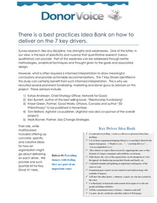 There is a best practices Idea Bank on how to
deliver on the 7 key drivers.
Survey research, like any discipline, has strengths and weaknesses. One of the latter, in
our view, is the lack of specificity and nuance that quantitative research (versus
qualitative) can provide. Part of this weakness can be addressed through better
methodogies, analytical techniques and thought given to the goals and associated
design.

However, what is often required is informed interpretation to draw meaningful
conclusions and provide actionable recommendations. The 7 Key Drivers identified in
this study can certainly benefit from such informed interpretation. This is why we
recruited several prominent fundraising, marketing and donor gurus as advisors on this
project. These advisors include,

   1) Katya Andresen, Chief Strategy Officer, Network for Good
   2) Ken Burnett, author of the best selling book, ―Relationship Fundraising‖
   3) Fraser Green, Partner, Good Works, Ottawa, Canada and author ―3D
      Philanthropy‖ to be published in November.
   4) Tom Belford, Agitator co-publisher. (Agitator was also co-sponsor of the overall
      project)
   5) Mark Rovner, Partner, Sea Change Strategies

Their role, while
multifaceted,
included offering up
concrete, specific
and creative ideas
for how an
organization might
go about delivering
on each driver. We
provide one such
(partial) list for Key
Driver #1 here.
 