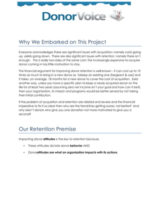 Why We Embarked on This Project
Everyone acknowledges there are significant issues with acquisition; namely costs going
up, yields going down. There are also significant issues with retention; namely there isn’t
enough. This is really two sides of the same coin; the increasingly expensive-to-acquire
donor coming in has little motivation to stay.

The financial argument for improving donor retention is well known - it can cost up to 10
times as much to bring in a new donor as tokeep an existing one (Sargeant & Lee) and
it takes, on average, 18 months for a new donor to cover the cost of acquisition. Said
another way, unless you have a specific plan to keep a newly acquired donor on the
file for at least two years (assuming zero net income isn’t your goal and how can it be?)
then your organization, its mission and programs would be better served by not taking
their initial contribution.

If the problem of acquisition and retention are related and severe and the financial
imperative to fix it so clear then why are the trend lines getting worse, not better? And
why aren’t donors who give you one donation not more motivated to give you a
second?




Our Retention Premise
Impacting donor attitudes is the key to retention because,

   •   These attitudes dictate donor behavior AND

   •   Donorattitudes are what an organization impacts with its actions.
 