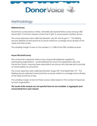 Methodology
National Survey

DonorVoice conducted an online, nationally (US) representative survey among 1200
recent (last 12 months), frequent (more than 2 gifts to cause based charities) donors.

The survey responses were collected between July 24th and August 1st. The fielding
process adhered to best practices to assure maximum coverage across all days of the
week and times of day.

The sampling margin of error on this sample is +/- 2.8% at the 95% confidence level.



House File Email Survey

We conducted a separate online survey using email addresses supplied by
participating organizations – email addresses for whom the organization also had
transaction history, meaning these respondents are donors who also elected to provide
an email address at some point.

The survey responses were collected between August 20th and September 10th. The
fielding process adhered to best practices to assure maximum coverage across all days
of the week and times of day.

The sampling margin of error for these surveys varies based on the number of responses
for each organization.

The results of this analysis are not reported here but are available, in aggregate (and
anonymized) form upon request.
 