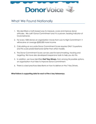 What We Found Nationally


   1. We identified a math-based way to measure, score and improve donor
      attitudes. We call it Donor Commitment and it is a proven, leading indicator of
      future behavior.

   2. For every 1000 donors an organization moves from Low to High Commitment it
      will receive on average $200,000 more income

   3. Calculating an accurate Donor Commitment Score requires ONLY 3 questions
      and this score predictsbehavior better than other models.

   4. The Donor Commitment Score can be used for benchmarking, tracking and
      targeting. We have also developed inexpensive tools to help you do this.

   5. In addition, we have identified the7 Key Drivers, from among 34 possible options,
      an organization must take to improve Donor Commitment.

   6. There is a best practices Idea Bank on how to deliver on the 7 Key Drivers.



What follows is supporting data for each of the 6 key takeaways.
 