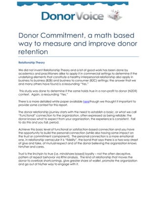 Donor Commitment, a math based
way to measure and improve donor
retention
Relationship Theory

We did not invent Relationship Theory and a lot of good work has been done by
academics and practitioners alike to apply it in commercial settings to determine if the
underlying elements that constitute a healthy interpersonal relationship also apply in
business to business (B2B) and business to consumer (B2C) settings; the answer that we
and many others have found is a resounding ―Yes.‖

This study was done to determine if the same holds true in a non-profit to donor (N2D?)
context. Again, a resounding ―Yes.‖

There is a more detailed white paper available herethough we thought it important to
provide some context for this report.

The donor relationship journey starts with the need to establish a basic, or what we call
―Functional‖ connection to the organization, often expressed as being reliable; the
donor knows what to expect from your organization, the experience is consistent. Fail
to do this and you fail, period.

Achieve this basic level of functional or satisfaction-based connection and you have
the opportunity to build the personal connection (while also having some impact on
the trust or commitment component). The personal connection is a more emotional
one, in relationship vernacular it is ―fidelity‖, the bond that says there is a two-way street
of give and take, of mutual respect and of the donor believing the organization knows
him/her and cares.

Trust is the linchpin to true (i.e. mindshare based) loyalty – not the often deceptive,
pattern of repeat behavior via RFM analysis. The kind of relationship that moves the
donor to overlook shortcomings, give greater share of wallet, promote the organization
and go out of his/her way to engage with it.
 