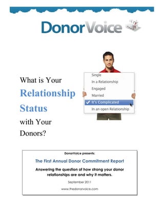 What is Your
Relationship
Status
with Your
Donors?
                   DonorVoice presents:

    The First Annual Donor Commitment Report
    Answering the question of how strong your donor
         relationships are and why it matters.
                     September 2011

                 www.thedonorvoice.com
 