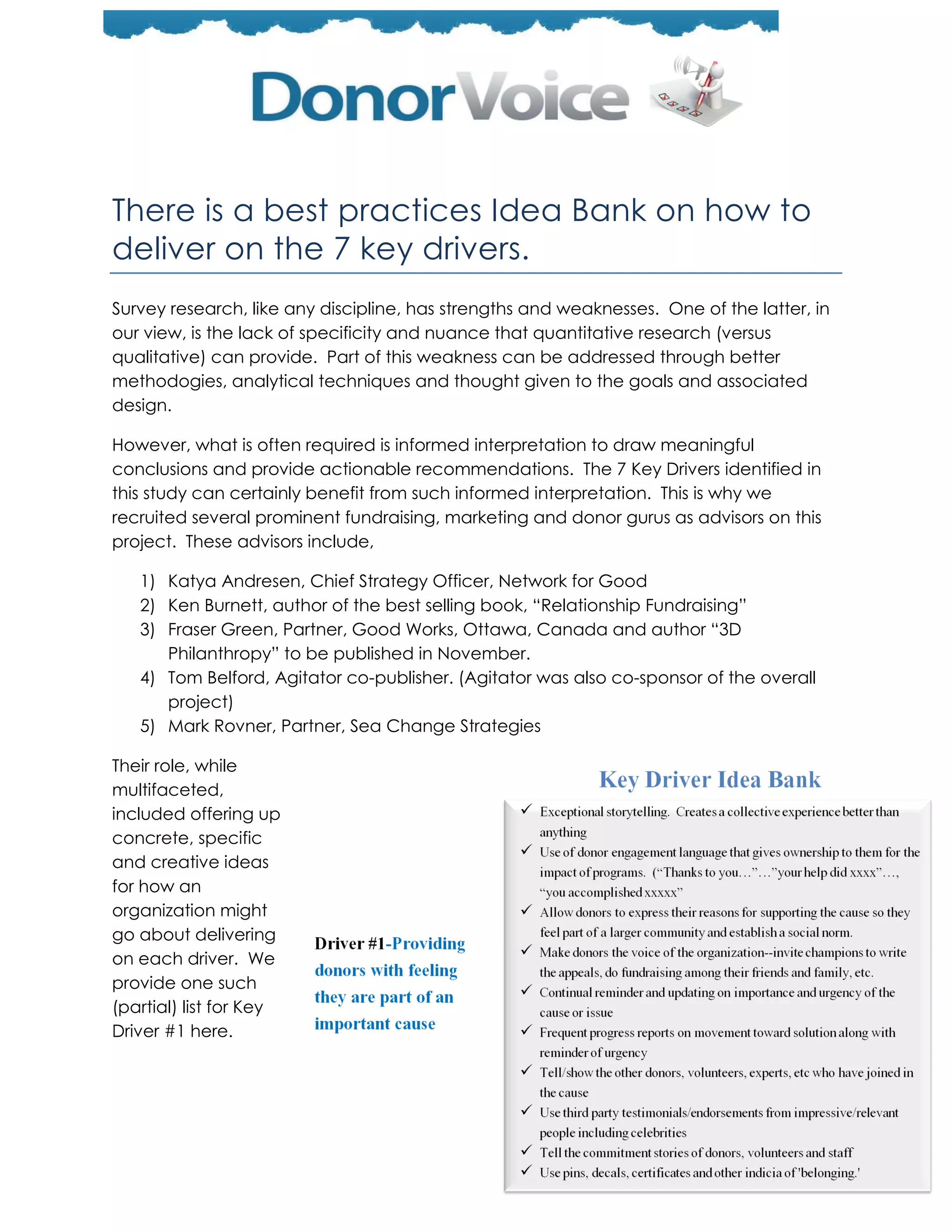There is a best practices Idea Bank on how to
deliver on the 7 key drivers.
Survey research, like any discipline, has strengths and weaknesses. One of the latter, in
our view, is the lack of specificity and nuance that quantitative research (versus
qualitative) can provide. Part of this weakness can be addressed through better
methodogies, analytical techniques and thought given to the goals and associated
design.

However, what is often required is informed interpretation to draw meaningful
conclusions and provide actionable recommendations. The 7 Key Drivers identified in
this study can certainly benefit from such informed interpretation. This is why we
recruited several prominent fundraising, marketing and donor gurus as advisors on this
project. These advisors include,

   1) Katya Andresen, Chief Strategy Officer, Network for Good
   2) Ken Burnett, author of the best selling book, ―Relationship Fundraising‖
   3) Fraser Green, Partner, Good Works, Ottawa, Canada and author ―3D
      Philanthropy‖ to be published in November.
   4) Tom Belford, Agitator co-publisher. (Agitator was also co-sponsor of the overall
      project)
   5) Mark Rovner, Partner, Sea Change Strategies

Their role, while
multifaceted,
included offering up
concrete, specific
and creative ideas
for how an
organization might
go about delivering
on each driver. We
provide one such
(partial) list for Key
Driver #1 here.
 