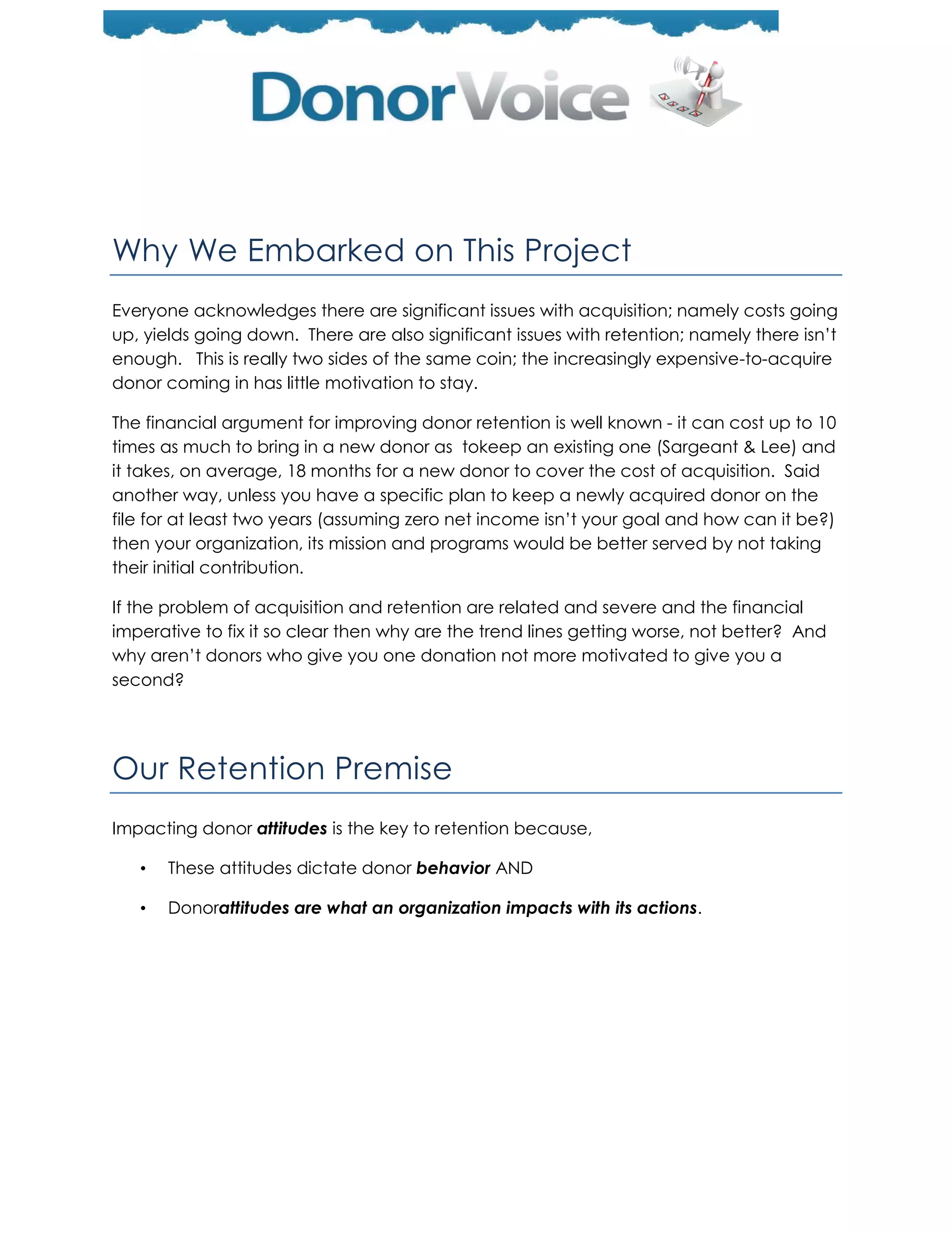 Why We Embarked on This Project
Everyone acknowledges there are significant issues with acquisition; namely costs going
up, yields going down. There are also significant issues with retention; namely there isn’t
enough. This is really two sides of the same coin; the increasingly expensive-to-acquire
donor coming in has little motivation to stay.

The financial argument for improving donor retention is well known - it can cost up to 10
times as much to bring in a new donor as tokeep an existing one (Sargeant & Lee) and
it takes, on average, 18 months for a new donor to cover the cost of acquisition. Said
another way, unless you have a specific plan to keep a newly acquired donor on the
file for at least two years (assuming zero net income isn’t your goal and how can it be?)
then your organization, its mission and programs would be better served by not taking
their initial contribution.

If the problem of acquisition and retention are related and severe and the financial
imperative to fix it so clear then why are the trend lines getting worse, not better? And
why aren’t donors who give you one donation not more motivated to give you a
second?




Our Retention Premise
Impacting donor attitudes is the key to retention because,

   •   These attitudes dictate donor behavior AND

   •   Donorattitudes are what an organization impacts with its actions.
 