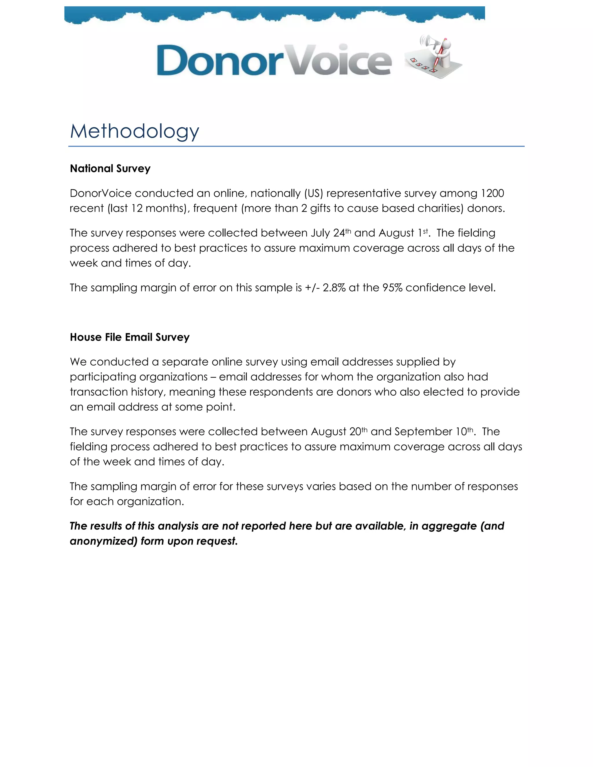 Methodology
National Survey

DonorVoice conducted an online, nationally (US) representative survey among 1200
recent (last 12 months), frequent (more than 2 gifts to cause based charities) donors.

The survey responses were collected between July 24th and August 1st. The fielding
process adhered to best practices to assure maximum coverage across all days of the
week and times of day.

The sampling margin of error on this sample is +/- 2.8% at the 95% confidence level.



House File Email Survey

We conducted a separate online survey using email addresses supplied by
participating organizations – email addresses for whom the organization also had
transaction history, meaning these respondents are donors who also elected to provide
an email address at some point.

The survey responses were collected between August 20th and September 10th. The
fielding process adhered to best practices to assure maximum coverage across all days
of the week and times of day.

The sampling margin of error for these surveys varies based on the number of responses
for each organization.

The results of this analysis are not reported here but are available, in aggregate (and
anonymized) form upon request.
 