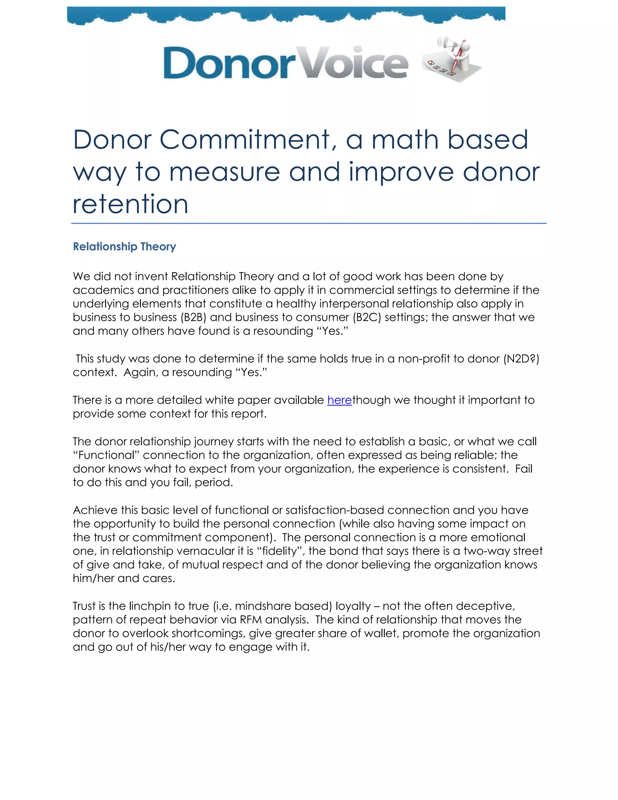 Donor Commitment, a math based
way to measure and improve donor
retention
Relationship Theory

We did not invent Relationship Theory and a lot of good work has been done by
academics and practitioners alike to apply it in commercial settings to determine if the
underlying elements that constitute a healthy interpersonal relationship also apply in
business to business (B2B) and business to consumer (B2C) settings; the answer that we
and many others have found is a resounding ―Yes.‖

This study was done to determine if the same holds true in a non-profit to donor (N2D?)
context. Again, a resounding ―Yes.‖

There is a more detailed white paper available herethough we thought it important to
provide some context for this report.

The donor relationship journey starts with the need to establish a basic, or what we call
―Functional‖ connection to the organization, often expressed as being reliable; the
donor knows what to expect from your organization, the experience is consistent. Fail
to do this and you fail, period.

Achieve this basic level of functional or satisfaction-based connection and you have
the opportunity to build the personal connection (while also having some impact on
the trust or commitment component). The personal connection is a more emotional
one, in relationship vernacular it is ―fidelity‖, the bond that says there is a two-way street
of give and take, of mutual respect and of the donor believing the organization knows
him/her and cares.

Trust is the linchpin to true (i.e. mindshare based) loyalty – not the often deceptive,
pattern of repeat behavior via RFM analysis. The kind of relationship that moves the
donor to overlook shortcomings, give greater share of wallet, promote the organization
and go out of his/her way to engage with it.
 