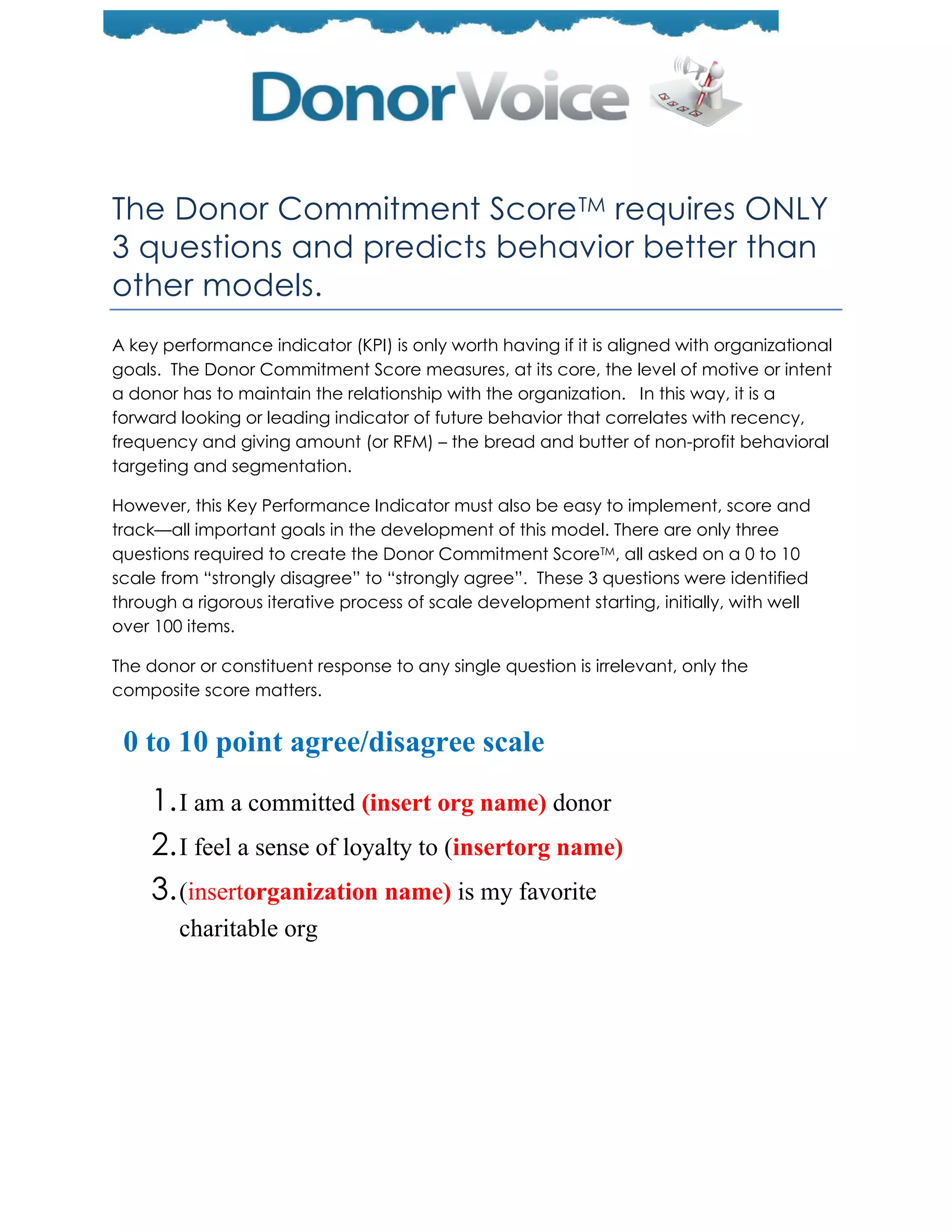 The Donor Commitment Score TM requires ONLY
3 questions and predicts behavior better than
other models.
A key performance indicator (KPI) is only worth having if it is aligned with organizational
goals. The Donor Commitment Score measures, at its core, the level of motive or intent
a donor has to maintain the relationship with the organization. In this way, it is a
forward looking or leading indicator of future behavior that correlates with recency,
frequency and giving amount (or RFM) – the bread and butter of non-profit behavioral
targeting and segmentation.

However, this Key Performance Indicator must also be easy to implement, score and
track—all important goals in the development of this model. There are only three
questions required to create the Donor Commitment ScoreTM, all asked on a 0 to 10
scale from ―strongly disagree‖ to ―strongly agree‖. These 3 questions were identified
through a rigorous iterative process of scale development starting, initially, with well
over 100 items.

The donor or constituent response to any single question is irrelevant, only the
composite score matters.


 0 to 10 point agree/disagree scale
    1. I am a committed (insert org name) donor
    2. I feel a sense of loyalty to (insertorg name)
    3. (insertorganization name) is my favorite
       charitable org
 