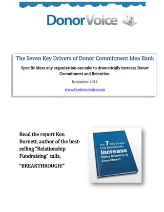 The Seven Key Drivers of Donor Commitment Idea Bank
 Specific ideas any organization can take to dramatically increase Donor
                       Commitment and Retention.
                             November 2011

                         www.thedonorvoice.com




 Read the report Ken
 Burnett, author of the best-
 selling “Relationship
 Fundraising” calls,
 “BREAKTHROUGH!”
 