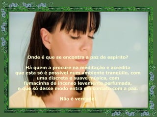 Onde é que se encontra a paz de espírito? Há quem a procure na meditação e acredita que esta só é possível num ambiente tranqüilo, com uma discreta e suave música, com fumacinha de incenso levemente perfumada,  e que só desse modo entra em contato com a paz. Não é verdade! 