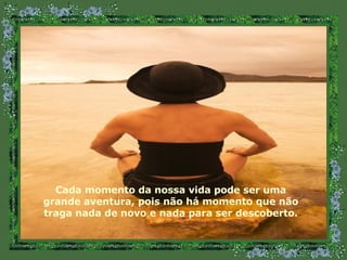 Cada momento da nossa vida pode ser uma grande aventura, pois não há momento que não traga nada de novo e nada para ser descoberto. 