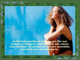 Se ficarmos atentos (e calmos), por pior que pareça um momento, veremos nele pelo menos uma novidade. Há sempre um tesouro escondido, prontinho para ser descoberto. 