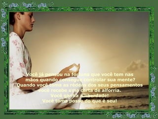 Você já pensou na fortuna que você tem nas mãos quando consegue controlar sua mente? Quando você toma as rédeas dos seus pensamentos você recebe uma carta de alforria. Você ganha a liberdade! Você toma posse do que é seu! 