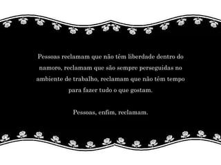 Pessoas reclamam que não têm liberdade dentro do  namoro, reclamam que são sempre perseguidas no  ambiente de trabalho, reclamam que não têm tempo  para fazer tudo o que gostam.  Pessoas, enfim, reclamam.   