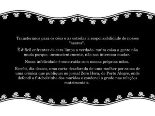Transferimos para os céus e as estrelas a responsabilidade de nossos "azares".  É difícil enfrentar de cara limpa a verdade: muita coisa a gente não muda porque, inconscientemente, não nos interessa mudar.  Nossa infelicidade é construída com nossas próprias mãos.  Recebi, dia desses, uma carta desaforada de uma mulher por causa de uma crônica que publiquei no jornal Zero Hora, de Porto Alegre, onde defendi o futebolzinho dos maridos e condenei o grude nas relações matrimoniais.  