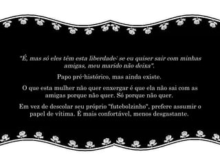 "É, mas só eles têm esta liberdade: se eu quiser sair com minhas amigas, meu marido não deixa".   Papo pré-histórico, mas ainda existe.  O que esta mulher não quer enxergar é que ela não sai com as amigas porque não quer. Só porque não quer.  Em vez de descolar seu próprio "futebolzinho", prefere assumir o papel de vítima. É mais confortável, menos desgastante.  